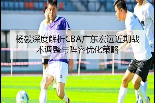 杨毅深度解析CBA广东宏远近期战术调整与阵容优化策略（KAIYUN）